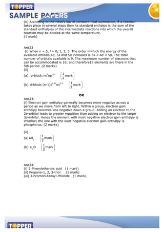 (b) According to the Hess’s law of constant heat summation, if a reaction
takes place in several steps then its standard enthalpy is the sum of the
standard enthalpies of the intermediate reactions into which the overall
reaction may be divided at the same temperature.
(1 mark)
Ans23
(i) When n = 5, l = 0, 1, 2, 3. The order inwhich the energy of the
available orbitals 4d, 5s and 5p increases is 5s < 4d < 5p. The total
number of orbitals available is 9. The maximum number of electrons that
can be accommodated is 18; and therefore18 elements are there in the
5th period. (2 marks)
(ii)
(a)
2 1-6 1
p-block:ns np mark
2
(b)
1-10 0-2 1
d-block:(n-1)d ns mark
2
OR
Ans23:
(i) Electron gain enthalpy generally becomes more negative across a
period as we move from left to right. Within a group, electron gain
enthalpy becomes less negative down a group. Adding an electron to the
2p-orbital leads to greater repulsion than adding an electron to the larger
3p-orbital. Hence the element with most negative electron gain enthalpy is
chlorine; the one with the least negative electron gain enthalpy is
phosphorus. (2 marks)
(ii)
(a) 3
1
AlI mark
2
(b) 2
1
Li O mark
2
Ans24:
(i) 2-Phenylethanoic acid (1 mark)
(ii) Propane-1, 2, 3-triol (1 mark)
(iii) 3-Bromobutanoyl chloride (1 mark)
 