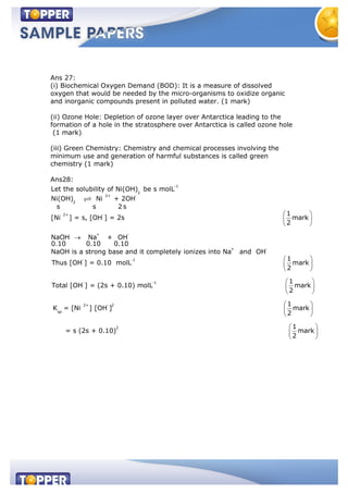 Ans 27:
(i) Biochemical Oxygen Demand (BOD): It is a measure of dissolved
oxygen that would be needed by the micro-organisms to oxidize organic
and inorganic compounds present in polluted water. (1 mark)
(ii) Ozone Hole: Depletion of ozone layer over Antarctica leading to the
formation of a hole in the stratosphere over Antarctica is called ozone hole
(1 mark)
(iii) Green Chemistry: Chemistry and chemical processes involving the
minimum use and generation of harmful substances is called green
chemistry (1 mark)
Ans28:
-1
2
2+ -
2
2+ -
+ -
+ -
Let the solubility of Ni(OH) be s molL
Ni(OH) Ni + 2OH
s s 2 s
1
[Ni ] = s, [OH ] = 2s mark
2
NaOH Na + OH
0.10 0.10 0.10
NaOH is a strong base and it completely ionizes into Na and OH
- -1
- -1
2+ - 2
sp
2
1
Thus [OH ] = 0.10 molL mark
2
1
Total [OH ] = (2s + 0.10) molL mark
2
1
K = [Ni ] [OH ] mark
2
= s (2s + 0.10)
1
mark
2
 