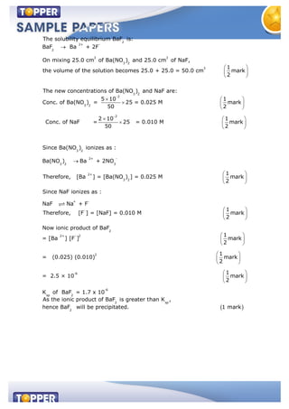 2
2+ -
2
3 3
3 2
3
The solubility equilibrium BaF is:
BaF Ba + 2F
On mixing 25.0 cm of Ba(NO ) and 25.0 cm of NaF,
1
the volume of the solution becomes 25.0 + 25.0 = 50.0 cm mark
2
The new concentration 3 2
2
3 2
2
3
s of Ba(NO ) and NaF are:
5 10 1
Conc. of Ba(NO ) = 25 = 0.025 M mark
50 2
2 10 1
Conc. of NaF = 25 = 0.010 M mark
50 2
Since Ba(NO 2
2+ -
3 2 3
2+
3 2
+ -
-
) ionizes as :
Ba(NO ) Ba + 2NO
1
Therefore, [Ba ] = [Ba(NO ) ] = 0.025 M mark
2
Since NaF ionizes as :
NaF Na + F
Therefore, [F ] = [NaF] = 0.010 M
2
2+ - 2
2
-6
1
mark
2
Now ionic product of BaF
1
= [Ba ] [F ] mark
2
1
= (0.025) (0.010) mark
2
= 2.5 × 10
-6
sp 2
2 sp
2
1
mark
2
K of BaF = 1.7 x 10
As the ionic product of BaF is greater than K ,
hence BaF will be precipitated. 1 mark
 