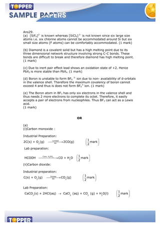 Ans29.
(a) [SiF6]2-
is known whereas [SiCl6] 2-
is not known since six large size
atoms i.e. six chlorine atoms cannot be accommodated around Si but six
small size atoms (F atoms) can be comfortably accommodated. (1 mark)
(b) Diamond is a covalent solid but has a high melting point due to its
three dimensional network structure involving strong C-C bonds. These
bonds are difficult to break and therefore diamond has high melting point.
(1 mark)
(c) Due to inert pair effect lead shows an oxidation state of +2. Hence
PbX2 is more stable than PbX4. (1 mark)
(d) Boron is unstable to form BF6
3-
ion due to non- availability of d-orbitals
in the valence shell. Therefore the maximum covalency of boron cannot
exceed 4 and thus is does not form BF6
3-
ion. (1 mark)
(e) The Boron atom in BF3 has only six electrons in the valence shell and
thus needs 2 more electrons to complete its octet. Therefore, it easily
accepts a pair of electrons from nucleophiles. Thus BF3 can act as a Lewis
acid.
(1 mark)
OR
(a)
(i)Carbon monoxide :
Industrial Preparation:
Limited
Air2
1
2C(s) + O (g) 2CO(g) mark
2
Lab preparation:
2 4
Conc. H SO
2
1
HCOOH CO + H O mark
2
(ii)Carbon dioxide:
Industrial preparation:
Excess
Air2 2
1
C(s) + O (g) CO (g) mark
2
Lab Preparation:
3 2 2 2
1
CaCO (s) + 2HCl(aq) CaCl (aq) + CO (g) + H O(l) mark
2
 