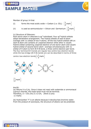 Member of group 14 that
(i) forms the most acidic oxide = Carbon (i.e. CO2)
1
mark
2
(ii) is used as semiconductor = Silicon and Germanium
1
mark
2
(c) Structure of Diborane:
Each boron atom in diborane is sp3
hybridised. Four sp3
hybrid orbitals
adopt tetrahedral arrangement. Two hybrid orbitals of each B atom
overlaps with 1s orbital of two H atoms. Of the two hybrid orbitals left on
each B atom one contains an unpaired electron while other is vacant.
Hybrid orbital containing unpaired electron of one boron atom and vacant
hybrid orbital of second boron atom overlaps simultaneously with 1s
orbital of H atom to form B-H-B bond, a three centre electron pair bond.
The four terminal B-H bonds are regular two centre-two electron bonds
while the two bridge (B-H-B) bonds are can be described in terms of three
centre–two electron bonds
1
1 mark
2
1
mark
2
Ans30:
(a) Alkyne X is C5H8. Since it does not react with sodamide or ammoniacal
cuprous chloride, the triple bond must not be terminal.
Therefore, X = CH3-CH2-C C-CH3 (Pent-2-yne)
(1 mark)
(b) Hydrocarbon ‘Y’ is an alkene because it decolourises bromine water.
From the product of ozonolysis, the structure of alkene can be predicted.
 