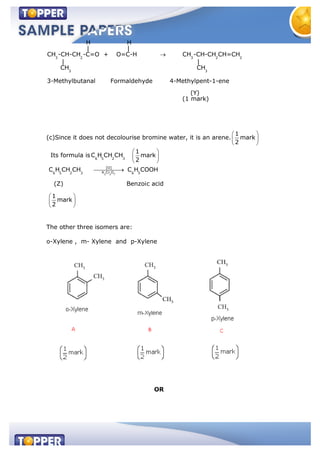 3 2 3 2 2
3 3
H H
| |
CH -CH-CH -C=O + O=C-H CH -CH-CH CH=CH
| |
CH CH
3-Methylbutanal Formaldehyde 4-Methylpent-1-ene
(Y)
(1 mark)
(c)Since it does not decolourise bromine water, it is an arene.
1
mark
2
Its formula is 6 5 2 3
C H CH CH
1
mark
2
2 2 7
[O]
K Cr O6 5 2 3 6 5
C H CH CH C H COOH
(Z) Benzoic acid
1
mark
2
The other three isomers are:
o-Xylene , m- Xylene and p-Xylene
OR
 