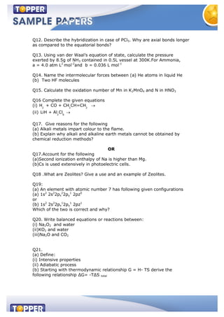 Q12. Describe the hybridization in case of PCl5. Why are axial bonds longer
as compared to the equatorial bonds?
Q13. Using van der Waal’s equation of state, calculate the pressure
exerted by 8.5g of NH3 contained in 0.5L vessel at 300K.For Ammonia,
a = 4.0 atm L2
mol-2
and b = 0.036 L mol-1
Q14. Name the intermolecular forces between (a) He atoms in liquid He
(b) Two HF molecules
Q15. Calculate the oxidation number of Mn in K2MnO4 and N in HNO3
Q16 Complete the given equations
(i) 2 3 2
H + CO + CH CH=CH
(ii) 2 6
LiH + Al Cl
Q17. Give reasons for the following
(a) Alkali metals impart colour to the flame.
(b) Explain why alkali and alkaline earth metals cannot be obtained by
chemical reduction methods?
OR
Q17.Account for the following
(a)Second ionization enthalpy of Na is higher than Mg.
(b)Cs is used extensively in photoelectric cells.
Q18 .What are Zeolites? Give a use and an example of Zeolites.
Q19:
(a) An element with atomic number 7 has following given configurations
(a) 1s2
2s2
2px
2
2py
1
2pz0
or
(b) 1s2
2s2
2px
1
2py
1
2pz1
Which of the two is correct and why?
Q20. Write balanced equations or reactions between:
(i) Na2O2 and water
(ii)KO2 and water
(iii)Na2O and CO2
Q21.
(a) Define:
(i) Intensive properties
(ii) Adiabatic process
(b) Starting with thermodynamic relationship G = H- TS derive the
following relationship ∆G= -T∆S total
 