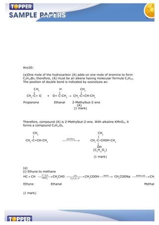 Ans30:
(a)One mole of the hydrocarbon (A) adds on one mole of bromine to form
C5H10Br2 therefore, (A) must be an alkene having molecular formula C5H10.
The position of double bond is indicated by ozonolysis as:
3 3
3 3 3 3
CH H CH
| | |
CH -C= O + O= C-CH CH -C=CH-CH
Propanone Ethanal 2-Methylbut-2-ene
(A)
(1 mark)
Therefore, compound (A) is 2-Methylbut-2-ene. With alkaline KMnO4, it
forms a compound C5H12O2.
4
3 3
alkKMnO
3 3 3 3
5 12 2
CH CH
| |
CH -C=CH-CH CH -C-CHOH-CH
|
OH
(C H O )
1 mark
(a)
(i) Ethyne to methane
+
2
+
4 2 2 7
H ,H O [O] NaOH NaOH,CaO
HgSO 3 3 3 4K Cr O ,H
HC CH CH CHO CH COOH CH COONa CH
Ethyne Ethanal Methane
1 mark
 