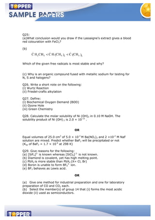 Q25:
(a)What conclusion would you draw if the Lassaigne’s extract gives a blood
red colouration with FeCl3?
(b)
Which of the given free radicals is most stable and why?
(c) Why is an organic compound fused with metallic sodium for testing for
N, S and halogens?
Q26. Write a short note on the following:
(i) Wurtz Reaction
(ii) Friedel-crafts alkylation
Q27. Define:
(i) Biochemical Oxygen Demand (BOD)
(ii) Ozone Hole
(iii) Green Chemistry
Q28. Calculate the molar solubility of Ni (OH)2 in 0.10 M NaOH. The
solubility product of Ni (OH) 2 is 2.0 × 10-15
.
OR
Equal volumes of 25.0 cm3
of 5.0 × 10-2
M Ba(NO3)2 and 2 ×10-2
M NaF
solution are mixed. Predict whether BaF2 will be precipitated or not
(Ksp of BaF2 = 1.7 × 10-6
at 298 K)
Q29. Give reasons for the following:
(a) [SiF6]2-
is known whereas [SiCl6] 2-
is not known.
(b) Diamond is covalent, yet has high melting point.
(c) PbX2 is more stable than PbX4 (X= Cl, Br)
(d) Boron is unable to form BF6
3-
ion.
(e) BF3 behaves as Lewis acid.
OR
(a) Give one method for industrial preparation and one for laboratory
preparation of CO and CO2 each.
(b) Select the member(s) of group 14 that (i) forms the most acidic
dioxide (ii) used as semiconductors.
 