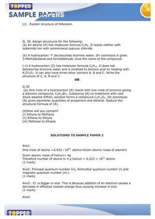 (c) Explain structure of Diborane.
Q. 30. Assign structures for the following:
(a) An alkyne (X) has molecular formula C5H8. It reacts neither with
sodamide nor with ammoniacal cuprous chloride.
(b) A hydrocarbon ‘Y’ decolourises bromine water. On ozonolysis it gives
3-Methylbutanal and formaldehyde. Give the name of the compound.
( c) A hydrocarbon (Z) has molecular formula C8H10. It does not
decolourise bromine water and is oxidized to benzoic acid on heating with
K2Cr2O7. It can also have three other isomers A, B and C. Write the
structure of Z, A, B and C.
OR
Q.30
(a) One mole of a hydrocarbon (A) reacts with one mole of bromine giving
a dibromo compound, C5H10Br2. Substance (A) on treatment with cold
dilute alkaline KMnO4 solution forms a compound C5H12O2. On ozonolysis
(A) gives equimolar quantities of propanone and ethanal. Deduce the
structural formula of (A).
(b)How will you convert?
(i) Ethyne to Methane
(ii) Ethene to Ethyne
(iii) Methane to Ethane
SOLUTIONS TO SAMPLE PAPER 2
Ans1:
One mole of atoms = 23
6.022 10 atoms=Gram atomic mass of element
Gram atomic mass of helium= 4g
Therefore number of atoms in 4 g helium = 6.023 × 1023
atoms
(1 mark)
Ans2: Principal quantum number (n), Azimuthal quantum number (l) and
magnetic quantum number (ml )
(1 mark)
Ans3: Cl-
is bigger in size. This is because addition of an electron causes a
decrease in effective nuclear charge thus causing increase in size.
(1 mark)
Ans4:
 
