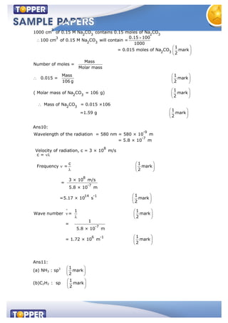 3
2 3 2 3
3
2 3
2 3
1000 cm of 0.15 M Na CO contains 0.15 moles of Na CO
0.15 100
100 cm of 0.15 M Na CO will contain =
1000
1
= 0.015 moles of Na CO mark
2
Mass
Number of moles =
Molar mass
0.015
2 3
2 3
Mass 1
= mark
106 g 2
1
( Molar mass of Na CO = 106 g) mark
2
Mass of Na CO = 0.015 ×106
1
=1.59 g mark
2
Ans10:
-9
-7
8
Wavelength of the radiation = 580 nm = 580 × 10 m
= 5.8 × 10 m
Velocity of radiation, c = 3 × 10 m/s
c =
Frequency =
8
-7
14 -1
-
-7
6 -1
c 1
mark
2
3 × 10 m/s
=
5.8 × 10 m
1
=5.17 × 10 s mark
2
1 1
Wave number = mark
2
1
=
5.8 × 10 m
1
= 1.72 × 10 m mark
2
Ans11:
(a) NH3 : sp3 1
mark
2
(b)C2H2 : sp
1
mark
2
 