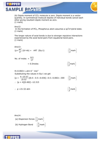 (b) Dipole moment of CCl4 molecule is zero. Dipole moment is a vector
quantity. In symmetrical molecule dipoles of individual bonds cancel each
other giving resultant dipole moment as zero.
(1 mark)
Ans12:
In the formation of PCl5, Phosphorus atom assumes a sp3
d hybrid state.
(1 mark)
The longer nature of axial bonds is due to stronger repulsive interactions
experienced by the axial bond pairs from equatorial bond pairs.
(1 mark)
Ans13:
2
2
-1 -1
2
2
an 1
(p+ )(V-nb) = nRT (Eq-1) mark
2V
8.5
No. of moles =
17
1
= 0.5moles mark
2
R=0.0821 L atm K mol
Substituting the values in Eq-1 we get
4 (0.5)
[p + ][0.5 0.5 0.036] 0.5 0.0821 300
(0.5)
1
mark
2
[p + 4][0.482] 12.315
1
p =21.52 atm mark
2
Ans14:
(a) Dispersion forces
1
mark
2
(b) Hydrogen Bond
1
mark
2
 