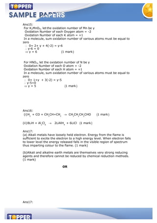 Ans15:
For K2MnO4, let the oxidation number of Mn be y
Oxidation Number of each Oxygen atom = -2
Oxidation Number of each K atom = +1
In a molecule, sum oxidation number of various atoms must be equal to
zero
0= 2+ y + 4(-2) = y-6
y-6 = 0
y = 6 1 mark
For HNO3, let the oxidation number of N be y
Oxidation Number of each O atom = -2
Oxidation Number of each H atom = +1
In a molecule, sum oxidation number of various atoms must be equal to
zero
0= 1+y + 3(-2) = y-5
y-5=0
y = 5 1 mark
Ans16:
(i) 2 3 2 3 2 2
H + CO + CH CH=CH CH CH CH CHO 1 mark
(ii) 2 6 4
8LiH + Al Cl 2LiAlH + 6LiCl 1 mark
Ans17:
(a) Alkali metals have loosely held electron. Energy from the flame is
sufficient to excite the electron to a high energy level. When electron falls
to lower level the energy released falls in the visible region of spectrum
thus imparting colour to the flame. (1 mark)
(b)Alkali and alkaline earth metals are themselves very strong reducing
agents and therefore cannot be reduced by chemical reduction methods.
(1 mark)
OR
Ans17:
 