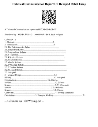 Technical Communication Report On Hexapod Robot Essay
A Technical Communication report on HEXAPOD ROBOT
Submitted by : RICHA JAIN 13115098 Batch : E6 B.Tech 3rd year
CONTENTS
1. Abstract........................................................................3
2. Introduction...................................................................4
2.1 The Definition of a Robot ....................................................
2.1.1 Industrial Robot .............................................................................
2.1.2 Agriculture Robots..........................................................................
2.1.3 Telerobots....................................................................................
2.1.4 Service Robots..............................................................................
2.1.5 Mobile Robots..............................................................................
2.2 Mobile Robots.....................................................................
2.2.1 Wheeled Robots...............................................................................
2.2.2 Tracked Robots.........................................................................................
2.2.3 Legged Robots..................................................................................
2.3 Hexapod.............................................................................
3. Hexapod Design............................................................ 3.1
History.............................................................................. 3.2 Hexapod
Construction.......................................................... 3.2.1 Servo
Motors................................................................................ 3.2.2 Force
Sensors................................................................................ 3.2.3 Ultrasonic
Sensors......................................................................... 3.2.4 Infrared
Sensors............................................................................. 3.2.5 Servo
Controller............................................................................. 4. Inverse Kinematic
Calculations.................................... 5. Hexapod Walking...................................................... 5.1
... Get more on HelpWriting.net ...
 