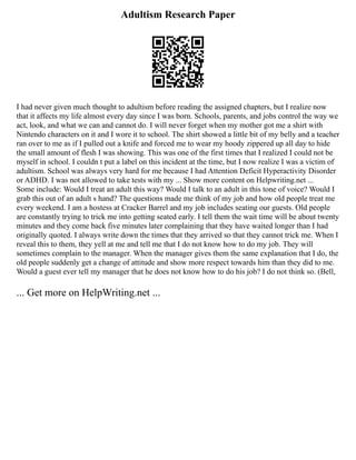 Adultism Research Paper
I had never given much thought to adultism before reading the assigned chapters, but I realize now
that it affects my life almost every day since I was born. Schools, parents, and jobs control the way we
act, look, and what we can and cannot do. I will never forget when my mother got me a shirt with
Nintendo characters on it and I wore it to school. The shirt showed a little bit of my belly and a teacher
ran over to me as if I pulled out a knife and forced me to wear my hoody zippered up all day to hide
the small amount of flesh I was showing. This was one of the first times that I realized I could not be
myself in school. I couldn t put a label on this incident at the time, but I now realize I was a victim of
adultism. School was always very hard for me because I had Attention Deficit Hyperactivity Disorder
or ADHD. I was not allowed to take tests with my ... Show more content on Helpwriting.net ...
Some include: Would I treat an adult this way? Would I talk to an adult in this tone of voice? Would I
grab this out of an adult s hand? The questions made me think of my job and how old people treat me
every weekend. I am a hostess at Cracker Barrel and my job includes seating our guests. Old people
are constantly trying to trick me into getting seated early. I tell them the wait time will be about twenty
minutes and they come back five minutes later complaining that they have waited longer than I had
originally quoted. I always write down the times that they arrived so that they cannot trick me. When I
reveal this to them, they yell at me and tell me that I do not know how to do my job. They will
sometimes complain to the manager. When the manager gives them the same explanation that I do, the
old people suddenly get a change of attitude and show more respect towards him than they did to me.
Would a guest ever tell my manager that he does not know how to do his job? I do not think so. (Bell,
... Get more on HelpWriting.net ...
 