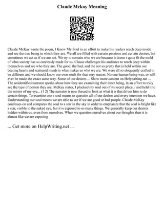 Claude Mckay Meaning
Claude McKay wrote the poem, I Know My Soul in an effort to make his readers reach deep inside
and see the true being in which they are. We all are filled with certain passions and certain desires, but
sometimes we act as if we are not. We try to contain who we are because it doesn t quite fit the mold
of what society has so carelessly made for us. Clause challenges his audience to reach deep within
themselves and see who they are. The good, the bad, and the not so pretty that is held within our
beating hearts and scattered minds is what makes us who we are. We were all so eloquently crafted to
be different and we should know our own souls for that very reason. No one human being was, or will
ever be made the exact same way. Some of our desires ... Show more content on Helpwriting.net ...
The unidentified narrator speaks about how they are examining their inner being, in an effort to truly
see the type of person they are. McKay states, I plucked my soul out of its secret place, / and held it to
the mirror of my eye... (1 2) The narrator is now forced to look at what it is that drives him to do
certain things. To examine one s soul means to question all of our desires and every intention we have.
Understanding our soul means we are able to see if we are good or bad people. Claude McKay
continues on and compares the soul to a star in the sky in order to emphasize that the soul is bright like
a star, visible to the naked eye, but it is exposed to so many things. We generally keep our desires
hidden within us, even from ourselves. When we question ourselves about our thoughts then it is
almost like we are exposing
... Get more on HelpWriting.net ...
 