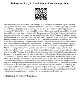 Influence of Early Lifa and War on Kurt Vonnegut Jr. to...
Influence of Early Life and War on Kurt Vonnegut Jr. to Encourage a Generation Against War Kurt
Vonnegut Jr. is one of the most well known World War II authors. His humble beginnings and early
life misfortunes shaped not only his writings, but also his view of the world. His imprisonment in
Dresden in World War II, however, formed his opinions about war at an early age and later inspired
many of his works and style of writing. After the returning from World War II, Vonnegut voiced his
sentiments through his writing that war was wasteful and uncivilized. Vonnegut developed a unique
blend of sadness, satire, and simplicity, along with his ability to understand the audience, which made
his novels comprehensible and inspirational to any ... Show more content on Helpwriting.net ...
When British and American forces raided the city with firebombs, Vonnegut and his fellow captives
were saved due to their underground imprisonment. The bombing killed more than 135,000 people,
most of whom were innocent civilians, more than the deaths of Hiroshima and Nagasaki combined.
After the bombing, Vonnegut was given the morbid task of carrying the corpses from Air Raid
shelters, including women, children, and the elderly; dead from concussions, fire, or suffocation. In a
letter to his father, Vonnegut described his job and the reaction of the locals, Civilians cursed us and
threw rocks as we carried bodies to huge pyres in the city, (Boomhower). His distressing internment in
Dresden not only furthered his anti war sentiments, but also established a reoccurring theme in his
books: the irrationality of government and the senselessness of war. Vonnegut saw the bombing of
Dresden and the slaughter of innocents as wasteful and meaningless. He could not comprehend the
purpose of destroying a beautiful and fully functional civilization (Wiswell 5). The annihilation of the
city and lives of the innocent affirmed his views of war as a waste, and even lead to his feeling that,
civilization ended in World War I (Vitale). This view indicated Vonnegut believed World War II was a
meaningless act committed by the uncivilized. Vonnegut exercised a minimal and comical style of
writing to communicate his views against war. His experience in high school and
... Get more on HelpWriting.net ...
 