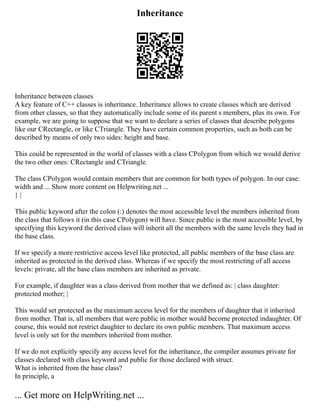 Inheritance
Inheritance between classes
A key feature of C++ classes is inheritance. Inheritance allows to create classes which are derived
from other classes, so that they automatically include some of its parent s members, plus its own. For
example, we are going to suppose that we want to declare a series of classes that describe polygons
like our CRectangle, or like CTriangle. They have certain common properties, such as both can be
described by means of only two sides: height and base.
This could be represented in the world of classes with a class CPolygon from which we would derive
the two other ones: CRectangle and CTriangle.
The class CPolygon would contain members that are common for both types of polygon. In our case:
width and ... Show more content on Helpwriting.net ...
} |
This public keyword after the colon (:) denotes the most accessible level the members inherited from
the class that follows it (in this case CPolygon) will have. Since public is the most accessible level, by
specifying this keyword the derived class will inherit all the members with the same levels they had in
the base class.
If we specify a more restrictive access level like protected, all public members of the base class are
inherited as protected in the derived class. Whereas if we specify the most restricting of all access
levels: private, all the base class members are inherited as private.
For example, if daughter was a class derived from mother that we defined as: | class daughter:
protected mother; |
This would set protected as the maximum access level for the members of daughter that it inherited
from mother. That is, all members that were public in mother would become protected indaughter. Of
course, this would not restrict daughter to declare its own public members. That maximum access
level is only set for the members inherited from mother.
If we do not explicitly specify any access level for the inheritance, the compiler assumes private for
classes declared with class keyword and public for those declared with struct.
What is inherited from the base class?
In principle, a
... Get more on HelpWriting.net ...
 