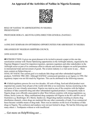 An Apprasal of the Activities of Nafdac in Nigeria Economy
ROLE OF NAFDAC IN AIRFREIGHTING IN NIGERIA
PRESENTED BY
PROFESSOR DORA N. AKUNYILI (OFR) DIRECTOR GENERAL (NAFDAC)
AT
A ONE DAY SEMINAR ON OPTIMISING OPPORTUNITIES FOR AIRFREIGHT IN NIGERIA
ORGANISED BY NIGERIAN SHIPPERS COUNCIL
24TH AUGUST 2006
INTRODUCTION: It gives me great pleasure to be invited to present a paper at this one day
sensitization seminar with Theme Optimizing opportunities in the Airfreight industry, organized by the
Nigerian Shippers Council for importers/exporters, operators regulators and other stakeholders in the
Airfreight sector as part of its continuous effort to educate and sensitize shippers on useful procedures
in international trade and movement of goods. The aviation industry is a vital sector in any ... Show
more content on Helpwriting.net ...
GOAL OF NAFAC Our current goal is to eradicate fake drugs and other substandard regulated
products. NAFDAC PRE 2001: Although NAFDAC commenced operation as an Agency in 1994. Her
regulatory impact was not felt much by Nigerians. This can be attributed to the following reasons:
A failed regulatory process for over two decades. All sorts of drug, food and allied product were
imported into country from all part of the world with little or no restriction. Serious monitoring in the
real sense of it was virtually nonexistent. Nigeria was rated as one of the countries with the highest
incidence of fake counterfeit drug and other substandard regulated products. Consequently made in
Nigeria drugs were officially unaccepted in other West African countries with strong regulations e.g.
Ghana, Serria Leone etc. Many multinational drug companies left Nigeria in the 80 s and 90 s out of
frustration e.g. Boehringer, ICI, Merck, Sandoz etc. Illegal drug markets resulting in chaotic drug
distribution channels, where drugs are marketed like any other commodity of trade. Even commercial
buses became veritable means of drug trade. There was no statistics on the level of incidence of fake
drugs in Nigeria. The confusion and madness were not just limited to drugs. We had the following and
many others: i. Toothpastes without or with insufficient
... Get more on HelpWriting.net ...
 