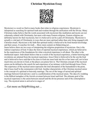 Christian Mysticism Essay
Mysticism is a word we find in many books that relate to religious experiences. Mysticism is
interpreted as searching for spiritual truth and wisdom through the unification with the Divine. Many
Christians today believe that the words associated with mysticism like meditation and mystic are not
coherently related with Christianity, but more with many Eastern religions. Eastern religions are
definitely known for their mysticism, but it is believed to not be a part of Christianity. Mysticism is
actually a vital part of Christianity in ways that are more spiritual rather than only being engaged with
Christian rituals. Mysticism is the faith that spiritual reality is believed to be from human knowledge
and their senses. It searches for truth ... Show more content on Helpwriting.net ...
Some believe there are two ways of interpreting the religious proposition of mysticism. One is the
indirect experience of God. It takes the form of reported mystical experiences, which are believed to
be the experiences of the foundations for what a mystical experience is all about. The other is the
intellectual aspect. Individuals believe that as a result of the mystical experience, a better knowing and
revelations are attained from the mystical experience. Jesus Christ is believed to be the son the God
and is believed to have said that to be close to God one must look into his or her inner self, not in how
much time you devote to God, or the places you praise him in. The Christian concept of the mystical
union can be defined as the search for and experience of an intimacy with God through Jesus Christ.
The experience of the mystical union represents the total absorption of the humankind to the point,
that it loses itself in the communion with God. Another characteristic of the Christian mystical union
is the concept of a spiritual or heavenly marriage. The use of the image of sacred and spiritual
marriage between God and one s soul is a symbolization of the mystical union. The idea of a wedding
is the biblical metaphor of the Jewish covenant between Israel and God. The ultimate goal of the
mystical experience is the union between oneself and the divine presence and of the contemplative
way. The mystical union is arrived at in stages of
... Get more on HelpWriting.net ...
 