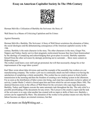 Essay on American Capitalist Society In The 19th Century
Herman Melville s Utilization of Bartleby the Scrivener: the Story of
Wall Street As a Means of Criticizing Capitalism and Its Crimes
Against Humanity
Herman Melville s Bartleby, The Scrivener: A Story of Wall Street scrutinizes the alienation of labor,
the social ideologies and the dehumanizing consequences of the American capitalist society in the
19th
century. Bartleby is the main character in the story. The other characters in the story, Ginger Nut,
Nippers and Turkey, barely survive their pragmatic enslavement because they have been brainwashed
by the ideology of complying and acknowledging their given place in society. Bartleby separates
himself from the other scriveners by daringly preferring not to surrender ... Show more content on
Helpwriting.net ...
The worker could learn a new skill and get promoted, but will that necessarily change his or her
imprisonment of the wage labor system?
Karl Marx wrote about labor divisions and used the example of the assembly line workers at a car
manufacturing company. The worker s job was to continually attach one bolt without ever having the
satisfaction of completing a whole automobile. This worker has no creative power to freely build a
transmission in the morning and then the freedom of creating a new braking system in the afternoon.
For as soon as the distribution of labor comes into being, each man has a particular exclusive sphere of
activity, Lander Shafer 2 which is forced upon him and from which he can not escape (Marx 160). The
identical theorem exists in the offices of Wall Street for the scriveners who copy legal documents.
Bartleby, Turkey and Nippers execute the same automatic task throughout the day. The only relief is a
possible proofreading of the documents for any errors. The Lawyer is the creative expert and the task
of the scriveners is to copy what another has created with no input or skills of their own. Bartleby s
actions can be supported by Marx: The alienation of the worker in his product means not only that his
labour becomes an object, an external existence, but that
... Get more on HelpWriting.net ...
 