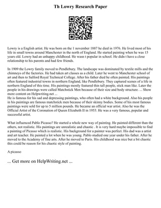 Th Lowry Research Paper
Lowry is a English artist. He was born on the 1 november 1887 he died in 1976. He lived most of his
life in small towns around Manchester in the north of England. He started painting when he was 15
years old. Lowry had an unhappy childhood. He wasn t popular in school. He didn t have a close
relationship to his parents and had few friends.
In 1909 the Lowry family moved to Pendlebury. The landscape was dominated by textile mills and the
chimneys of the factories. He had taken art classes as a child. Later he went to Manchester school of
art and then to Salford Royal Technical College. After his father died he often painted. His paintings
often featured industrial towns in northern England, like Pendlebury. They captured scenes of a life in
northern England of this time. His paintings mostly featured thin tall people, stick man like. Later the
people in his drawings were called Matchstick Men because of their size and body structure. ... Show
more content on Helpwriting.net ...
He is famous for his sad and depressing paintings, who often had a white background. Also his people
in his paintings are famous matchstick men because of their skinny bodies. Some of his most famous
paintings were sold for up to 5 million pounds. He became an official war artist. Also he was the
Official Artist of the Coronation of Queen Elizabeth II in 1953. He was a very famous, popular and
successful artist.
What influenced Pablo Picasso? He started a whole new way of painting. He painted different than the
others, not realistic. His paintings are unrealistic and chaotic . It is very hard maybe impossible to find
a painting of Picasso which is realistic. His background for a painter was perfect. His dad was a artist
and art teacher. He painted a lot when he was young. Pablo studied one year under his father. After he
moved to the Academy of fine arts. After he moved to Paris. His childhood was nice but a bit chaotic
this could be reason for his chaotic style of painting.
A picasso
... Get more on HelpWriting.net ...
 