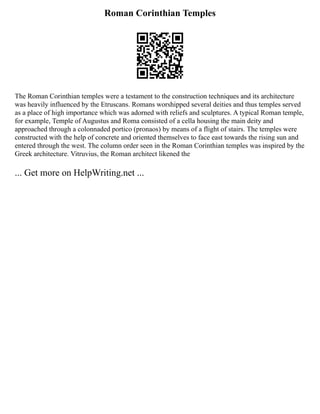 Roman Corinthian Temples
The Roman Corinthian temples were a testament to the construction techniques and its architecture
was heavily influenced by the Etruscans. Romans worshipped several deities and thus temples served
as a place of high importance which was adorned with reliefs and sculptures. A typical Roman temple,
for example, Temple of Augustus and Roma consisted of a cella housing the main deity and
approached through a colonnaded portico (pronaos) by means of a flight of stairs. The temples were
constructed with the help of concrete and oriented themselves to face east towards the rising sun and
entered through the west. The column order seen in the Roman Corinthian temples was inspired by the
Greek architecture. Vitruvius, the Roman architect likened the
... Get more on HelpWriting.net ...
 