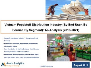 (c) AZOTH Analytics
Vietnam Foodstuff Distribution Industry (By End-User, By
Format, By Segment): An Analysis (2016-2021)
• Foodstuff Distribution Industry – Sizing, Growth and
Forecast
• By Format – Traditional, Hypermarket, Supermarket,
Convenience Stores
• Food Distribution By End Use Industry - Food Service,
Catering, Retailers and Processed Food
• By Segment- Meat and Poultry, Grains & Seeds, Dairy,
Sea Food, Wine & Beer, Fruits & Processed Vegetables
August 2016
 