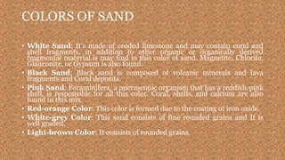 COLORS OF SAND
• White Sand: It’s made of eroded limestone and may contain coral and
shell fragments, in addition to other organic or organically derived
fragmental material is may find in this color of sand. Magnetite, Chlorite,
Glauconite, or Gypsum is also found.
• Black Sand: Black sand is composed of volcanic minerals and lava
fragments and Coral deposits.
• Pink Sand: Foraminifera, a microscopic organism that has a reddish-pink
shell, is responsible for all this color. Coral, shells, and calcium are also
found in this mix.
• Red-orange Color: This color is formed due to the coating of iron oxide.
• White-grey Color: This sand consists of fine rounded grains and It is
well graded.
• Light-brown Color: It consists of rounded grains.
 