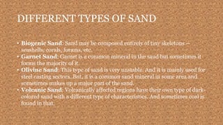 DIFFERENT TYPES OF SAND
• Biogenic Sand: Sand may be composed entirely of tiny skeletons —
seashells, corals, forams, etc.
• Garnet Sand: Garnet is a common mineral in the sand but sometimes it
forms the majority of it.
• Olivine Sand: This type of sand is very unstable. And it is mainly used for
steel casting sectors. But, it is a common sand mineral in some area and
sometimes makes up a major part of the sand.
• Volcanic Sand: Volcanically affected regions have their own type of dark-
colored sand with a different type of characteristics. And sometimes coal is
found in that.
 