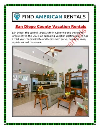 San Diego County Vacation Rentals
San Diego, the second-largest city in California and the eighth-
largest city in the US, is an appealing vacation destination. It has
a mild year-round climate and teems with parks, beaches, zoos,
aquariums and museums.
 