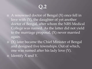  A renowned doctor of Bengal (X) once fell in
love with (Y), the daughter of yet another
doctor of Bengal, after whom the NRS Medical
College was named. As the latter did not yield
to the marriage proposal, (X) never married
again.
 (X) later became the Chief Minister of Bengal
and designed five townships. Out of which,
one was named after his lady love (Y).
 Identify X and Y.
Q.2
 