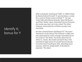 Identify X;
bonus for Y
After visiting the shooting of '2001' in 1966 invited
by Stanly Kubrick himself, 'X' penned down a script
for a science fiction movie entitled 'Y'. He had
initial talks with Marlon Brando, Steve McQueen
and Peter Steller. Upon Colombia Pictures demand
the movie was later set to be called 'The Alien'.
However eventually the ambitious project was
cancelled.
He later viewed Steven Spielberg’s‘ET: The Extra-
Terrestrial’ at the Venice Film Festival in 1982 and
was astonished to notice strange resemblances to
his script of ‘The Alien’. He wrote about this to
Arthur C. Clarke. But Clarke warned X that, if he
resorted to legal action he would have to devote
his entire time travelling to USA, attending court
sessions. With his ailing health, X decided to
abandon ‘The Alien’.
 