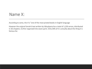 Name X:
According to some, the X is "one of the most pirated books in English language
However the original Sanskrit text written by Vātsyāyana has a total of 1,250 verses, distributed
in 36 chapters, further organized into seven parts. Only 20% of it is actually about the thing it is
famous for.
 