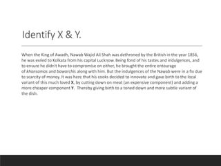 Identify X & Y.
When the King of Awadh, Nawab Wajid Ali Shah was dethroned by the British in the year 1856,
he was exiled to Kolkata from his capital Lucknow. Being fond of his tastes and indulgences, and
to ensure he didn't have to compromise on either, he brought the entire entourage
of khansamas and bawarchis along with him. But the indulgences of the Nawab were in a fix due
to scarcity of money. It was here that his cooks decided to innovate and gave birth to the local
variant of this much loved X, by cutting down on meat (an expensive component) and adding a
more cheaper component Y. Thereby giving birth to a toned down and more subtle variant of
the dish.
 