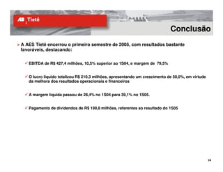 Conclusão
A AES Tietê encerrou o primeiro semestre de 2005, com resultados bastante
favoráveis, destacando:


   EBITDA de R$ 427,4 milhões, 10,5% superior ao 1S04, e margem de 79,5%


   O lucro líquido totalizou R$ 210,3 milhões, apresentando um crescimento de 50,0%, em virtude
   da melhora dos resultados operacionais e financeiros


   A margem líquida passou de 28,4% no 1S04 para 39,1% no 1S05.


   Pagamento de dividendos de R$ 199,8 milhões, referentes ao resultado do 1S05
 