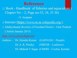 Reference
 Book - Handbook of fisheries and aquaculture (
Chapter No – 2, Page no-33, 34, 35 36)
S. Ayappan
 Internet (https://www.en.m.wikipedia.org ).
 Ichthyofaunal diversity of Faizabad District - Uttar Pradesh
( Article January 2013)
https://www.researchgate.net
Authors – Dr. Jitendra Kumar (GADVASU - Punjab)
Dr. A. K. Pandey (NBFGR – Lucknow)
Dr. Mahesh V Sagar (CMFRI – Cochin, Kerala)
 