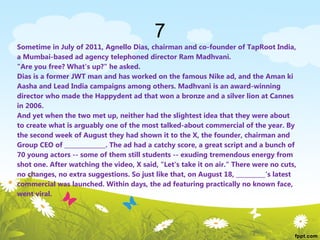 7
Sometime in July of 2011, Agnello Dias, chairman and co-founder of TapRoot India,
a Mumbai-based ad agency telephoned director Ram Madhvani.
"Are you free? What's up?" he asked.
Dias is a former JWT man and has worked on the famous Nike ad, and the Aman ki
Aasha and Lead India campaigns among others. Madhvani is an award-winning
director who made the Happydent ad that won a bronze and a silver lion at Cannes
in 2006.
And yet when the two met up, neither had the slightest idea that they were about
to create what is arguably one of the most talked-about commercial of the year. By
the second week of August they had shown it to the X, the founder, chairman and
Group CEO of ______________. The ad had a catchy score, a great script and a bunch of
70 young actors -- some of them still students -- exuding tremendous energy from
shot one. After watching the video, X said, "Let's take it on air." There were no cuts,
no changes, no extra suggestions. So just like that, on August 18, __________'s latest
commercial was launched. Within days, the ad featuring practically no known face,
went viral.
 