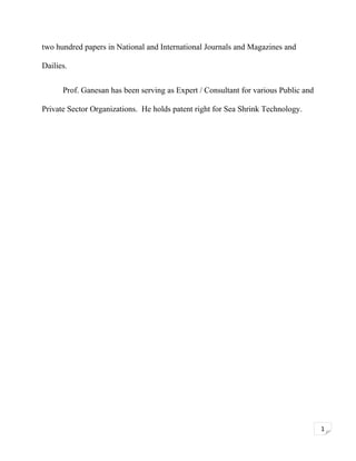 two hundred papers in National and International Journals and Magazines and
Dailies.
Prof. Ganesan has been serving as Expert / Consultant for various Public and
Private Sector Organizations. He holds patent right for Sea Shrink Technology.

1

 