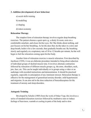 3. Addition (development) of new behaviour
a) social skills training
b) modelling
c) shaping
d) token economy
Relaxation Therapy
The simplest form of relaxation therapy involves regular deep breathing
exercises. The patient chooses a quiet spot e.g. a dimly lit room, rests on a
comfortable armchair, and closes his/her eyes. He/ She thinks about nothing, and
just focuses on his/her breathing. As he/she does that, he/she takes in a slow and
deep breath, holds it for a few seconds, then gradually breaths out. By breathing
slowly and regularly at a respiratory rate of 10 to 12 breaths per minute, he/she will
begin to feel the relaxation coming upon his/her body.
Another form of relaxation exercise is muscle relaxation. First described by
Jacobson (1938), it was an elaborate procedure intended to bring about reduction
of individual groups of skeletal muscle tone. It involves alternate contraction
followed by relaxation of different muscle groups e.g. the arms, shoulders, neck,
jaw, face, etc. This can be taught individually or in groups using a video or an
audiotape with recorded instructions and demonstration. It should be practised
regularly, especially in anticipation of any imminent stressor. Relaxation therapy is
effective for the management of generalised anxiety disorder, mild hypertension
and migraine. It can also aid in the dose reduction of benzodiazepines for the
treatment of anxiety and sleep disorders.

Autogenic Training
Developed by Schultz (1905) from the work of Oskar Vogt, this involves a
series of standard relaxation exercises followed by meditative ones to induce
feelings of heaviness, warmth or cooling in parts of the body and to slow

1

 