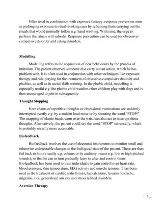 Often used in combination with exposure therapy, response prevention aims
at prolonging exposure to ritual-evoking cues by refraining from carrying out the
rituals that would normally follow e.g. hand washing. With time, the urge to
perform the rituals will subside. Response prevention can be used for obsessivecompulsive disorder and eating disorders.

Modelling
Modelling refers to the acquisition of new behaviours by the process of
imitation. The patient observes someone else carry out an action, which he has
problem with. It is often used in conjunction with other techniques like exposure
therapy and role-playing for the treatment of obsessive-compulsive disorder and
phobias, as well as in social skills training. In the phobic child, modelling is
especially useful e.g. the phobic child watches other children play with dogs and is
then encouraged to join in subsequently.
Thought Stopping
Here chains of repetitive thoughts or obsessional ruminations are suddenly
interrupted overtly e.g. by a sudden loud noise or by shouting the word "STOP!"
The snapping of elastic bands worn over the wrist can also act to interrupt these
thoughts. Alternatively, the patient could say the word "STOP" subvocally, which
is probably socially more acceptable.
Biofeedback
Biofeedback involves the use of electronic instruments to monitor small and
otherwise undetectable changes in the biological state of the patient. These are then
fed back to him (visually e.g. colours or by auditory means e.g. low or high pitched
sounds), so that he can in turn gradually learn to alter and control them.
Biofeedback has been used to train individuals to gain control over heart rate,
blood pressure, skin temperature, EEG activity and muscle tension. It has been
used in the treatment of cardiac arrhythmias, hypertension, tension headache,
migraine, tics, generalised anxiety and stress related disorders.
Aversion Therapy
1

 