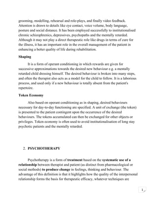 grooming, modelling, rehearsal and role-plays, and finally video feedback.
Attention is drawn to details like eye contact, voice volume, body language,
posture and social distance. It has been employed successfully to institutionalised
chronic schizophrenics, depressives, psychopaths and the mentally retarded.
Although it may not play a direct therapeutic role like drugs in terms of cure for
the illness, it has an important role in the overall management of the patient in
enhancing a better quality of life during rehabilitation.
Shaping
It is a form of operant conditioning in which rewards are given for
successive approximations towards the desired new behaviour e.g. a mentally
retarded child dressing himself. The desired behaviour is broken into many steps,
and often the therapist also acts as a model for the child to follow. It is a laborious
process, and used only if a new behaviour is totally absent from the patient's
repertoire.
Token Economy
Also based on operant conditioning as in shaping, desired behaviours
necessary for day-to-day functioning are specified. A unit of exchange (the token)
is presented to the patient contingent upon the occurrence of the desired
behaviours. The tokens accumulated can then be exchanged for other objects or
privileges. Token economy is often used to avoid institutionalisation of long stay
psychotic patients and the mentally retarded.

2. PSYCHOTHERAPY
Psychotherapy is a form of treatment based on the systematic use of a
relationship between therapist and patient (as distinct from pharmacological or
social methods) to produce change in feelings, thinking and behaviour. The
advantage of this definition is that it highlights how the quality of the interpersonal
relationship forms the basis for therapeutic efficacy, whatever techniques are
1

 