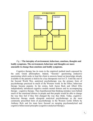 Fig. 1 The interplay of environment, behaviour, emotions, thoughts and
bodily symptoms. The environment, behaviour and thoughts are more
amenable to change than emotions and bodily symptoms.
Cognitive therapy has its roots in the empirical method much espoused by
the early Greek philosophers. Indeed, “Socratic” questioning (inductive
questioning which seeks to lead the client to answers based on knowledge already
available to the patient) is held to be a key therapeutic tool in CT. Until the end of
the Second World War, analytical psychotherapy was the primary form of
psychotherapy practiced in much of the Western world. In the fifties, behaviour
therapy became popular. In the sixties, both Aaron Beck and Albert Ellis
independently introduced cognitive models mental distress and its accompanying
therapy - cognitive therapy. They hypothesized that thinking mistakes were behind
much of the emotional distress in people and that people would be able to change
the way they feel if they first changed the way they think. Today, cognitivebehaviour therapy stands alongside analytical psychotherapy as the most
commonly prescribed form of psychotherapy in the Western world. Efforts by
Anthony Ryle and his team have focused on merging psychoanalytical and
cognitive-behavioural principles (cognitive-analytical therapy).
1

 