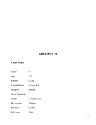 CASE STUDY – II
Client Profile

Name

:V

Age

: 20

Gender

: Male

Marital Status

: Unmarried

Religion

: Hindu

Socio Economic
Status

: Middle Class

Occupation

: Student

Domicile

: Urban

Informant

: Sister
1

 