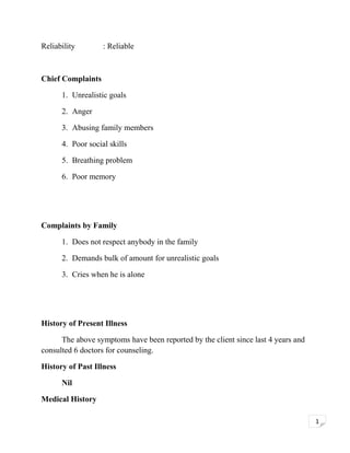 Reliability

: Reliable

Chief Complaints
1. Unrealistic goals
2. Anger
3. Abusing family members
4. Poor social skills
5. Breathing problem
6. Poor memory

Complaints by Family
1. Does not respect anybody in the family
2. Demands bulk of amount for unrealistic goals
3. Cries when he is alone

History of Present Illness
The above symptoms have been reported by the client since last 4 years and
consulted 6 doctors for counseling.
History of Past Illness
Nil
Medical History
1

 