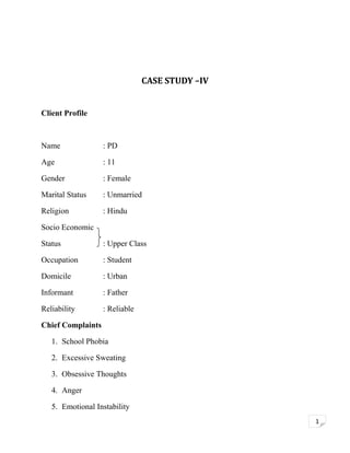 CASE STUDY –IV
Client Profile

Name

: PD

Age

: 11

Gender

: Female

Marital Status

: Unmarried

Religion

: Hindu

Socio Economic
Status

: Upper Class

Occupation

: Student

Domicile

: Urban

Informant

: Father

Reliability

: Reliable

Chief Complaints
1. School Phobia
2. Excessive Sweating
3. Obsessive Thoughts
4. Anger
5. Emotional Instability
1

 