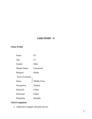 CASE STUDY – V
Client Profile

Name

: VI

Age

: 17

Gender

: Male

Marital Status

: Unmarried

Religion

: Hindu

Socio Economic
Status

: Middle Class

Occupation

: Student

Domicile

: Urban

Informant

: Father

Reliability

: Reliable

Chief Complaints
1. Addicted to Gadgets and porn movies
1

 