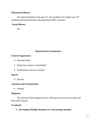 Educational History
He started schooling at the age of 5. He excelled in his studies up to 9th
standard and his performance decreased from SSLC onwards.
Sexual History
Nil

Mental Status Examination
General Appearance
• Dressed Neatly
• Proper Eye contact is maintained
• Psychomotor activity is normal
Speech
• Normal
Attention and Concentration
• Normal
Diagnosis
The client has been diagnosed to be suffering from Aversion to girls and
Poor Self Concept
Treatment
1. Developing Multiple Response to a threatening stimulus
1

 