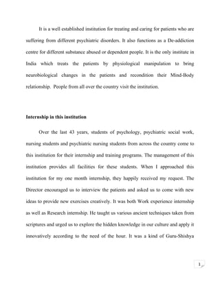 It is a well established institution for treating and caring for patients who are
suffering from different psychiatric disorders. It also functions as a De-addiction
centre for different substance abused or dependent people. It is the only institute in
India which treats the patients by physiological manipulation to bring
neurobiological changes in the patients and recondition their Mind-Body
relationship. People from all over the country visit the institution.

Internship in this institution
Over the last 43 years, students of psychology, psychiatric social work,
nursing students and psychiatric nursing students from across the country come to
this institution for their internship and training programs. The management of this
institution provides all facilities for these students. When I approached this
institution for my one month internship, they happily received my request. The
Director encouraged us to interview the patients and asked us to come with new
ideas to provide new exercises creatively. It was both Work experience internship
as well as Research internship. He taught us various ancient techniques taken from
scriptures and urged us to explore the hidden knowledge in our culture and apply it
innovatively according to the need of the hour. It was a kind of Guru-Shishya

1

 