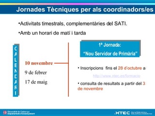 Jornades Tècniques per als coordinadors/es CALENDARI 10 novembre 9 de febrer 17 de maig Activitats timestrals, complementàries del SATI. Amb un horari de matí i tarda 1ª Jornada: “ Nou Servidor de Primària”  Inscripcions  fins el  28 d’octubre  a  http://www.xtec.es/formacio consulta de resultats a partir del  3 de novembre 