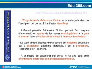 Edu 365.com L’ Encyclopædia Britannica Online  està enllaçada des de l’escriptori del portal. S’ha d’estar  identificat. L’ Encyclopæedia Britannica Online  permet fer cerques d’informació en  quatre  de les seves  enciclopèdies , a la  guia d’Internet  i a una  col·lecció de vídeos  i  recursos multimèdia . La web també disposa d’una secció de  materials  educatius per a  estudiants , Learning Materials, i per a  professors , Resources for Teachers. A la secció de batxillerat del portal hi ha una guia amb  orientacions sobre l’ús de l’enciclopèdia britànica . http://www.edu365.com/utilitats/britànica.htm 