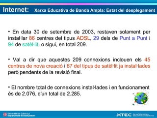 Internet:  Xarxa Educativa de Banda Ampla: Estat del desplegament En data 30 de setembre de 2003, restaven solament per instal·lar  86  centres del tipus  ADSL ,  29  dels de  Punt a Punt  i  94  de  satèl·lit , o sigui, en total 209. Val a dir que aquestes 209 connexions inclouen els  45 centres de nova creació  i  67 del tipus de satèl·lit ja instal·lades  però pendents de la revisió final. El nombre total de connexions instal·lades i en funcionament és de 2.076, d'un total de 2.285.  