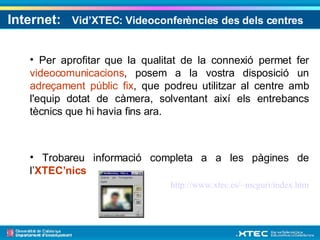 Internet:  Vid’XTEC: Videoconferències des dels centres   Per aprofitar que la qualitat de la connexió permet fer  videocomunicacions , posem a la vostra disposició un  adreçament públic fix , que podreu utilitzar al centre amb l'equip dotat de càmera, solventant així els entrebancs tècnics que hi havia fins ara. Trobareu informació completa a a les pàgines de l’ XTEC’nics   http://www.xtec.es/~mcguri/index.htm 