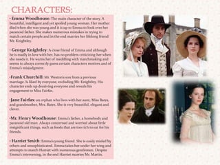 CHARACTERS: • Emma Woodhouse: The main character of the story. A beautiful, intelligent and yet spoiled young woman. Her mother died when she was young and it is up to Emma to look over her paranoid father. She makes numerous mistakes in trying to match certain people and in the end marries her lifelong friend Mr. Knightley.• George Knightley: A close friend of Emma and although he is madly in love with her, has no problem criticizing her when she needs it. He warns her of meddling with matchmaking and seems to always correctly guess certain characters motives and of Emma’s misjudgment. •Frank Churchill: Mr. Weston’s son from a previous marriage. Is liked by everyone, excluding Mr. Knightley. His character ends up deceiving everyone and reveals his engagement to Miss Fairfax.•Jane Fairfax: an orphan who lives with her aunt, Miss Bates, and grandmother, Mrs. Bates. She is very beautiful, elegant and clever.  •Mr. Henry Woodhouse: Emma’s father, a homebody and paranoid old man. Always concerned and worried about little insignificant things, such as foods that are too rich to eat for his friends.  • Harriet Smith: Emma’s young friend. She is easily misled by others and unsophisticated. Emma takes her under her wing and attempts to match Harriet with numerous gentlemen. Despite Emma’s intervening, in the end Harriet marries Mr. Martin. 